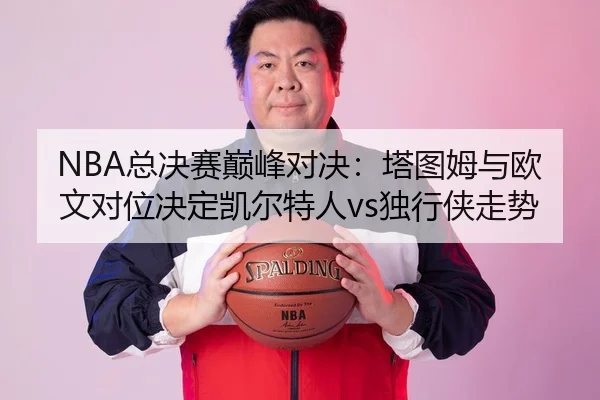 NBA总决赛巅峰对决：塔图姆与欧文对位决定凯尔特人vs独行侠走势