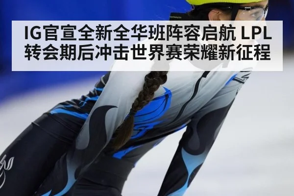 IG官宣全新全华班阵容启航 LPL转会期后冲击世界赛荣耀新征程